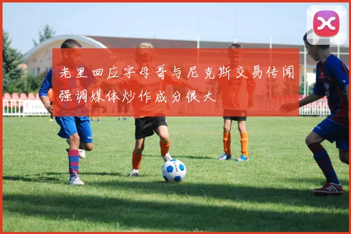 老里回应字母哥与尼克斯交易传闻强调媒体炒作成分很大