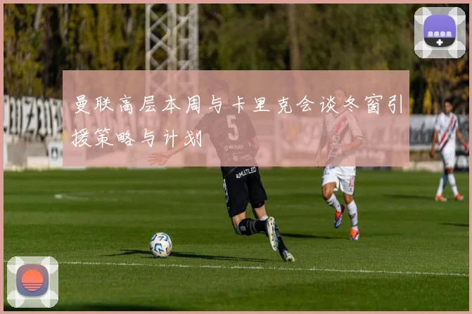 曼联高层本周与卡里克会谈冬窗引援策略与计划