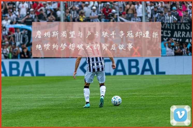 詹姆斯渴望与卢卡联手争冠却遭拒绝续约梦想破灭的背后故事