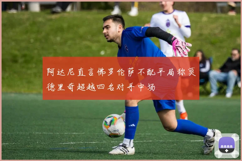 阿达尼直言佛罗伦萨不配平局称莫德里奇超越四名对手中场
