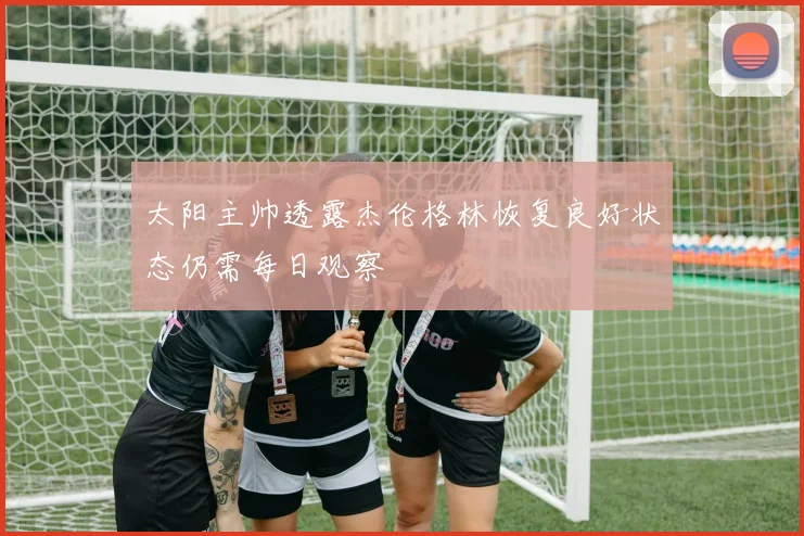 太阳主帅透露杰伦格林恢复良好状态仍需每日观察