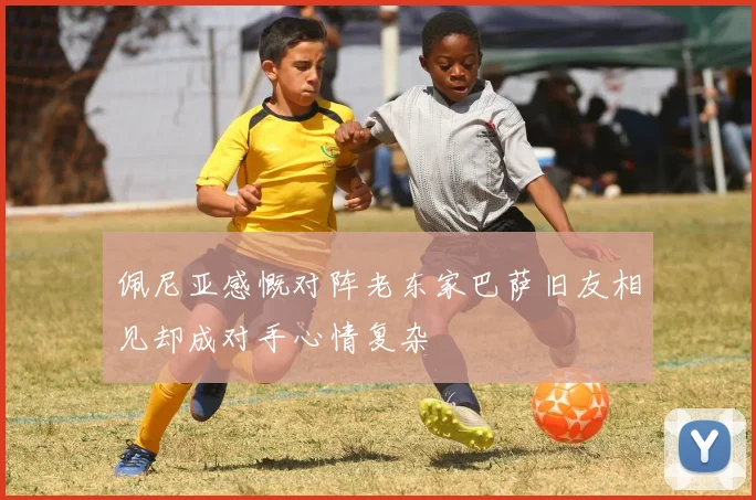佩尼亚感慨对阵老东家巴萨旧友相见却成对手心情复杂