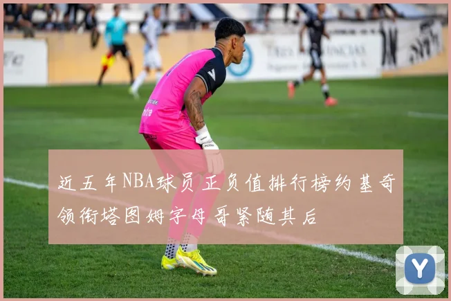 近五年NBA球员正负值排行榜约基奇领衔塔图姆字母哥紧随其后