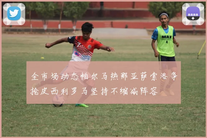 全市场动态帕尔马热那亚萨索洛争抢皮西利罗马坚持不缩减阵容