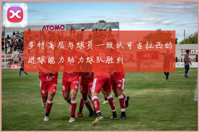 多特高层与球员一致认可吉拉西的进球能力助力球队胜利