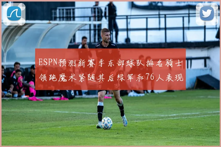 ESPN预测新赛季东部球队排名骑士领跑魔术紧随其后绿军和76人表现各异
