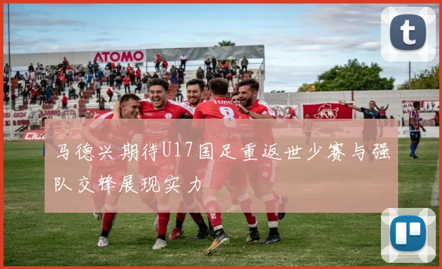 马德兴期待U17国足重返世少赛与强队交锋展现实力