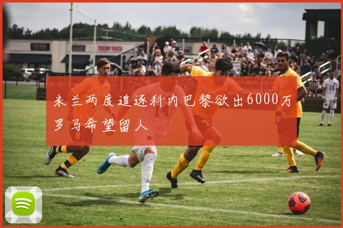 米兰两度追逐科内巴黎欲出6000万罗马希望留人
