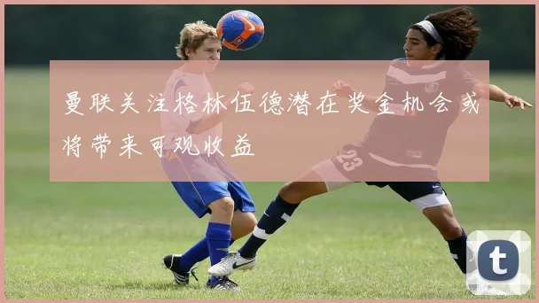 曼联关注格林伍德潜在奖金机会或将带来可观收益