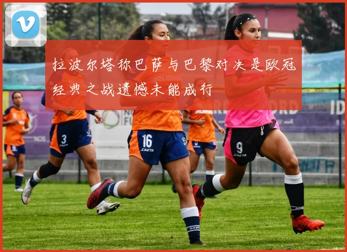 拉波尔塔称巴萨与巴黎对决是欧冠经典之战遗憾未能成行