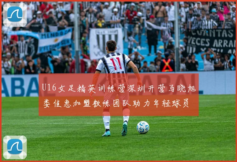 U16女足精英训练营深圳开营马晓旭娄佳惠加盟教练团队助力年轻球员成长