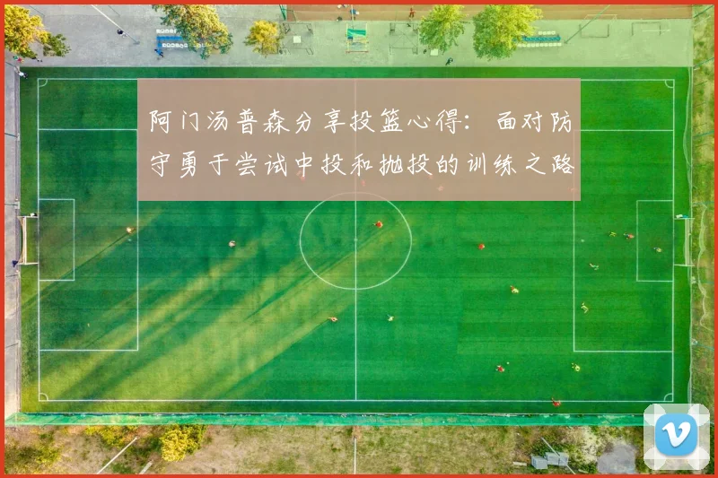 阿门汤普森分享投篮心得：面对防守勇于尝试中投和抛投的训练之路