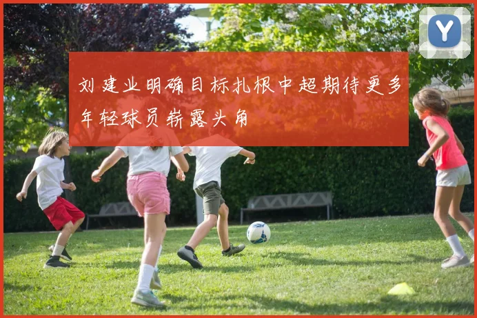 刘建业明确目标扎根中超期待更多年轻球员崭露头角