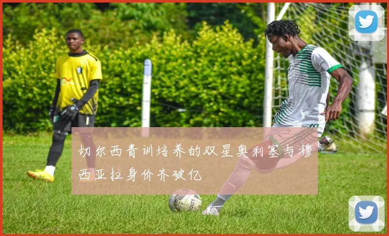 切尔西青训培养的双星奥利塞与穆西亚拉身价齐破亿
