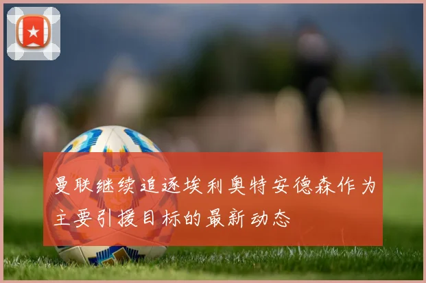 曼联继续追逐埃利奥特安德森作为主要引援目标的最新动态
