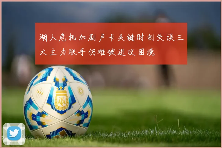 湖人危机加剧卢卡关键时刻失误三大主力联手仍难破进攻困境