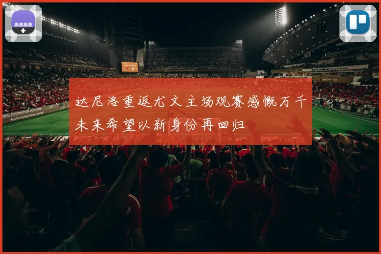 达尼洛重返尤文主场观赛感慨万千未来希望以新身份再回归