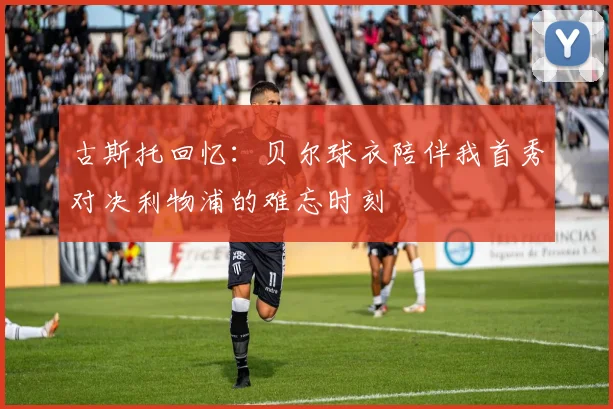 古斯托回忆：贝尔球衣陪伴我首秀对决利物浦的难忘时刻