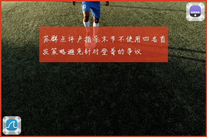 苏群点评卢指导末节不使用四名首发策略避免针对登哥的争议