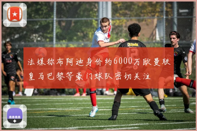 法媒称布阿迪身价约6000万欧曼联皇马巴黎等豪门球队密切关注