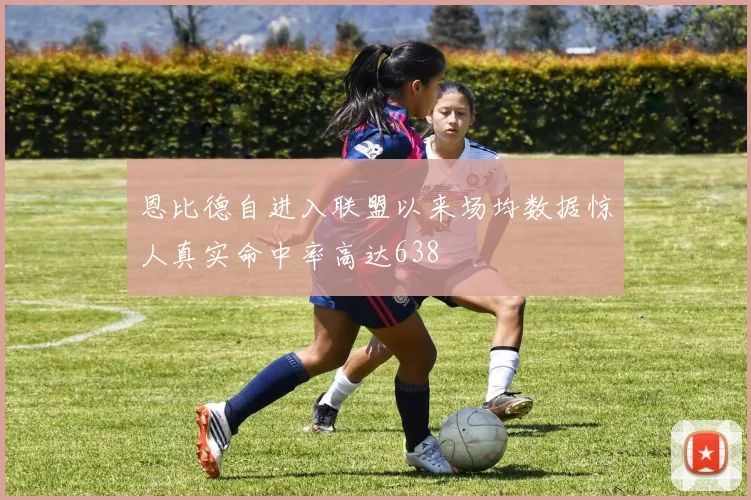 恩比德自进入联盟以来场均数据惊人真实命中率高达638