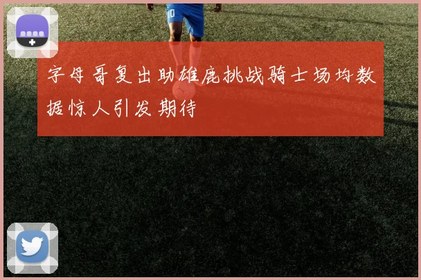 字母哥复出助雄鹿挑战骑士场均数据惊人引发期待