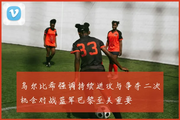 乌尔比希强调持续进攻与争夺二次机会对战蓝军巴黎至关重要