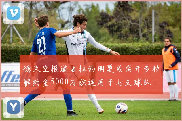 德天空报道吉拉西明夏或离开多特解约金5000万欧适用于七支球队