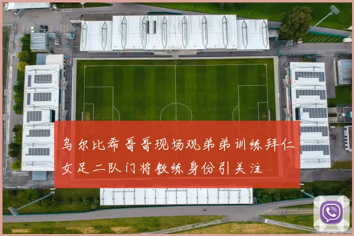 乌尔比希哥哥现场观弟弟训练拜仁女足二队门将教练身份引关注