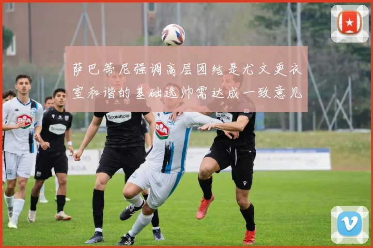 萨巴蒂尼强调高层团结是尤文更衣室和谐的基础选帅需达成一致意见