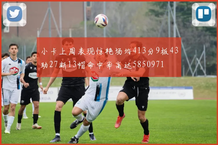 小卡上周表现惊艳场均413分9板43助27断13帽命中率高达5850971