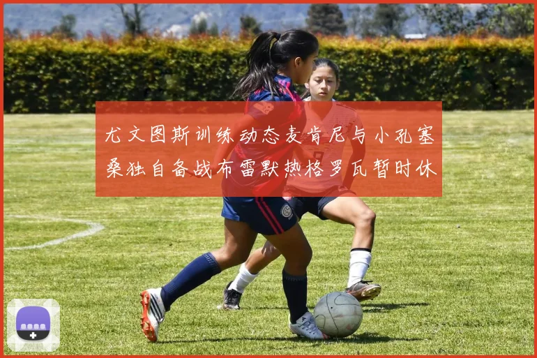 尤文图斯训练动态麦肯尼与小孔塞桑独自备战布雷默热格罗瓦暂时休息