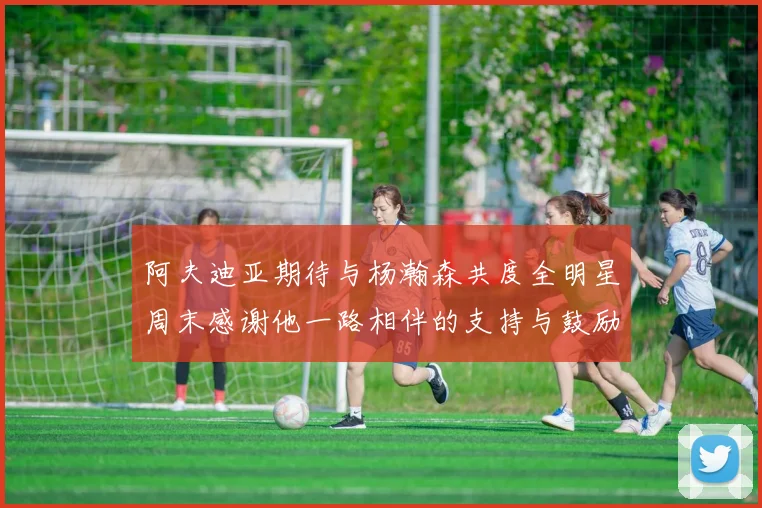 阿夫迪亚期待与杨瀚森共度全明星周末感谢他一路相伴的支持与鼓励
