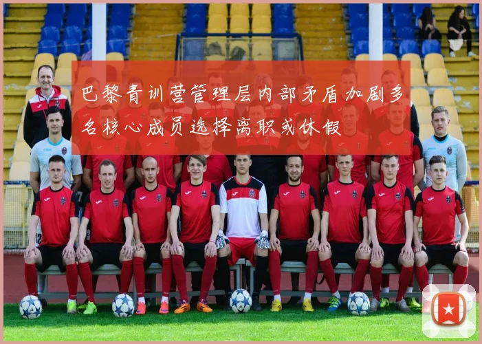 巴黎青训营管理层内部矛盾加剧多名核心成员选择离职或休假