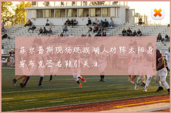 菲尔普斯现场观战湖人对阵太阳身穿布克签名鞋引关注
