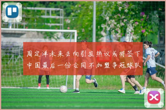 周定洋未来去向引发热议或将签下中国最后一份合同不加盟争冠球队