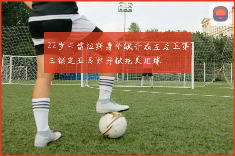 22岁卡雷拉斯身价飙升成左后卫第三锁定亚马尔并献绝美进球