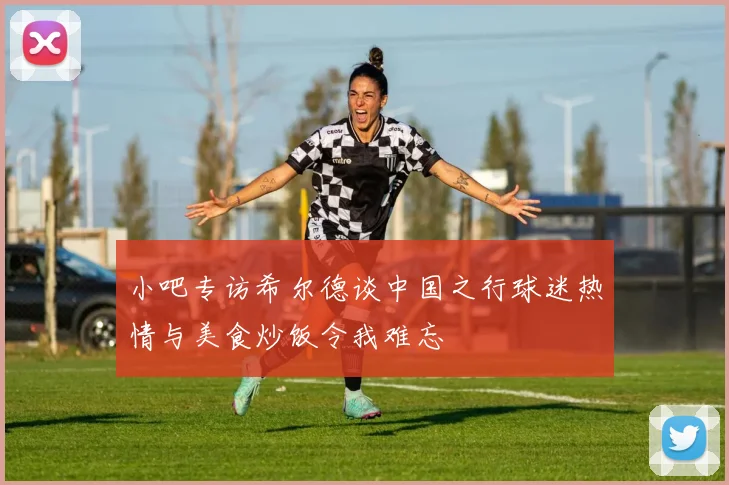 小吧专访希尔德谈中国之行球迷热情与美食炒饭令我难忘