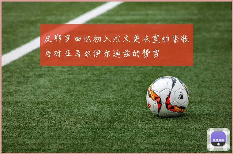 皮耶罗回忆初入尤文更衣室的紧张与对亚马尔伊尔迪兹的赞赏